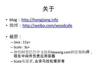 关于
• blog：http://hongjiang.info
• 微博：http://weibo.com/woodcafe
• 经历：
– Java : 11y+
– Scala : 3y+
– 曾在阿里巴巴中文站和laiwang.com担任架构师，
现在中间件负责应用容器
– Scala布道者, 业余马拉松爱好者
 