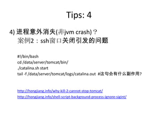 Tips: 4
4) 进程意外消失(非jvm crash)？
案例2：ssh窗口关闭引发的问题
#!/bin/bash
cd /data/server/tomcat/bin/
./catalina.sh start
tail -f /data/server/tomcat/logs/catalina.out #这句会有什么副作用?
http://hongjiang.info/why-kill-2-cannot-stop-tomcat/
http://hongjiang.info/shell-script-background-process-ignore-sigint/
 