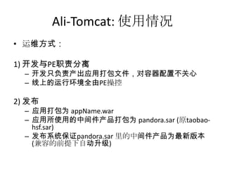 Ali-Tomcat: 使用情况
• 运维方式：
1) 开发与PE职责分离
– 开发只负责产出应用打包文件，对容器配置不关心
– 线上的运行环境全由PE操控
2) 发布
– 应用打包为 appName.war
– 应用所使用的中间件产品打包为 pandora.sar (原taobao-
hsf.sar)
– 发布系统保证pandora.sar 里的中间件产品为最新版本
(兼容的前提下自动升级)
 
