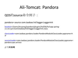 Ali-Tomcat: Pandora
QOS的source命令例子：
pandora> source com.taobao.hsf.logger.LoggerInit
location=/Users/zhuyong/pandora/plugins/hsf/lib/hsf.app.spring-
2.1.0.3.jar!/com/taobao/hsf/logger/LoggerInit.class
classLoader=com.taobao.pandora.loader.PandoraModuleClassLoader,appname=h
sf
sourceLoader=com.taobao.pandora.loader.PandoraModuleClassLoader,appname=
pandora.qos.service
// 代码省略
 