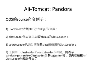 Ali-Tomcat: Pandora
QOS的source命令例子：
1) location代表该class所在的jar包位置；
2) classLoader代表真正加载该class的ClassLoader；
3) sourceLoader代表当前加载class所使用的ClassLoader；
4) 上例中，classLoader和sourceLoader不相同，则表示
pandora.qos.service ClassLoader加载LoggerInit时，该类已经被hsf
ClassLoader加载并导出了
 