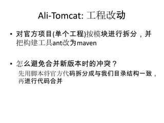 Ali-Tomcat: 工程改动
• 对官方项目(单个工程)按模块进行拆分，并
把构建工具ant改为maven
• 怎么避免合并新版本时的冲突？
先用脚本将官方代码拆分成与我们目录结构一致，
再进行代码合并
 