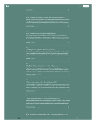 Oct 6
Oct 6
Oct 6
Oct 6
Oct 6
Oct 6
Oct 6
remote work for a longer period is mainstream here. So, the organization is following certain
2 min read
Post Pandemic
What is the role of Machine Learning and Voice Bot technology?
Machine Language technology is making use of advanced algorithms and technology for effective
crawling and system analysis patterns over digitized data. So, the results generated here are
supported by mathematical tools that help to perform operations with no explicit programming…
1 min read
Machine Learning
What is the role of FIs in personalized payments?
Using the B2B digitization payment platforms, financial service providers tend to offer their
customers quick, cheaper, and more secure payments in a digital environment. With the help of
FIs, leverages the payment system to provide better data and thus help in automating complianc…
1 min read
Fls News
How FIs pave the way for B2B digital payments?
The evolution of digital B2B payments is creating a lot of complexities in the payment ecosystems.
Though there are numerous factors that tend to reduce interruptions in B2B digitized financial
systems, some of them are discussed here. These are said to reduce friction in the most effective…
2 min read
Fls News
Why Digital Payments are known as Smart Payments:
Digital Payments are nothing but payments that are carried through digital platforms in a safe and
secured way. This probably enables the customer to just spend a few seconds from any place,
irrespective of the time. This ease of comfort makes the lives of people smart when it comes to…
2 min read
Digital Payments Market
Why is it important to follow the sales data visibility?
The real-time payment compliance work will analyze the overdue and Underdue payments easily.
Sales data visibility is considered the main challenge here as it is scattered over multiple channels
and also it is not available in real-time payment systems. Since the data it produces is not accurat…
2 min read
Real Time Payments
How is contextual commerce used in various industries?
How is contextual commerce used in various industries? Contextual commerce is said to enhance
the digital customer experience in terms of building faster and more secure payment systems. In
banking zones, it is a must for contextual commerce products or websites to follow all the basic…
2 min read
Contextual Marketing
What is contextual commerce and how is it shaping the systemfor the
future?
The huge rise in the past few years demonstrates how contextual commerce is being used by
t t ti f th i d d d t ti t l t t Th i b hi d
Sign In Get started
 
