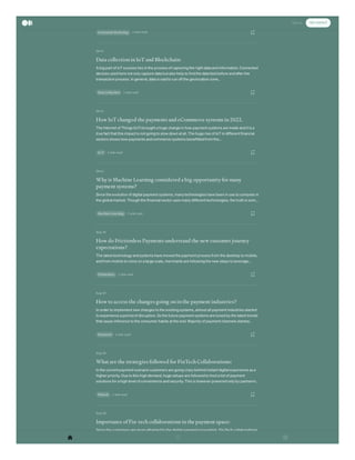 Oct 6
Oct 6
Oct 6
Sep 24
Sep 24
Sep 24
Sep 24
customers to satisfy their demands and expectations to a large extent. The main reason behind…
2 min read
Contextual Marketing
Data collection in IoT and Blockchain:
A big part of IoT success lies in the process of capturing the right data and information. Connected
devices used here not only capture data but also help to find the data tied before and after the
transaction process. In general, data is said to run off the geolocation zone…
2 min read
Data Collection
How IoT changed the payments and eCommerce systems in 2022.
The Internet of Things (IoT) brought a huge change in how payment systems are made and it is a
true fact that this impact is not going to slow down at all. The huge rise of IoT in different financial
sectors shows how payments and commerce systems benefitted from the…
2 min read
Io T
Why is Machine Learning considered a big opportunity for many
payment systems?
Since the evolution of digital payment systems, many technologies have been in use to compete in
the global market. Though the financial sector uses many different technologies, the truth is som…
2 min read
Machine Learning
How do Frictionless Payments understand the new customer journey
expectations?
The latest technology and systems have moved the payment process from the desktop to mobile,
and from mobile to voice on a large scale, merchants are following the new steps to leverage…
2 min read
Frictionless
How to access the changes going on in the payment industries?
In order to implement new changes to the existing systems, almost all payment industries started
to experience a period of disruption. So the future payment systems are tuned by the latest trends
that cause inference to the consumer habits at the end. Majority of payment channels started…
2 min read
Payments
What are the strategies followed for FinTech Collaborations:
In the current payment scenario customers are going crazy behind instant digital experience as a
higher priority. Due to this high demand, huge setups are followed to host a list of payment
solutions for a high level of convenience and security. This is however powered only by partnerin…
1 min read
Fintech
Importance of Fin-tech collaborations in the payment space:
Since the customers are more attracted to the digital payment ecosystem, Fin-Tech collaborations
cover sophisticated technologies that include innovative and next-generation advancements to
delight the customers forever. That’s how payment solutions like contactless, real-time payment…
Sign In Get started
 
