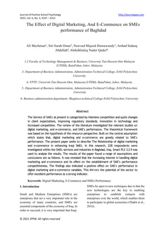 Journal of Positive School Psychology http://journalppw.com
2022, Vol. 6, No. 3, 4197 – 4212
The Effect of Digital Marketing, And E-Commence on SMEs
performance of Baghdad
Ali Mechman1, Siti Sarah Omar2, Nawzad Majeed Hamawandy3, Arshad Sedeeq
Abdullah4, Abdulkhaleq Nader Qader5.
1,2 Faculty of Technology Management & Business, University Tun Hussein Onn Malaysia
(UTHM), BatuPahat, Johor, Malaysia.
3- Department of Business Administration, Administration Technical College, Erbil Polytechnic
University.
4- FPTP, Universiti Tun Hussein Onn, Malaysia (UTHM), BatuPahat, Johor, Malaysia.
5- Department of Business Administration, Administration Technical College, Erbil Polytechnic
University
6- Business administration department- Shaqlawa technical College-Erbil Polytechnic University.
Abstract
The Service of SMEs at present is categorized by intensive competition and quick changes
in client expectations, improving regulatory standards, innovation in technology and
increased competition. The review of the literature investigated the relevant studies on
digital marketing, and e-commerce, and SME's performance. The theoretical framework
was based on the hypothesis of the resource perspective. Built on the central assumption
which states that, digital marketing and e-commerce are greatly related to SME's
performance. The present paper seeks to describe The Relationship of digital marketing
and e-commerce in enhancing Iraqi SMEs. In this research, 228 respondents were
investigated within the SMEs services and industries in Baghdad, Iraq. Smart PLS 3.2.9 was
used to analyse the results. The results of the paper found a range of assumptions and
conclusions are as follows. It was revealed that the increasing interest in handling digital
marketing and e-commerce and its effect on the establishment of SME's performance
competitiveness. The findings also indicated a positive effect on SME's performance in
digital marketing and e-commerce variables. This Mirrors the potential of the sector to
offer excellent performance as a strong indicator.
Keywords: Digital Marketing, E-Commerce and SMEs Performance
© 2021 JPPW. All rights reserved
1. Introduction
Small and Medium Enterprises (SMEs) are
enterprises that act a very important role in the
economy of many countries, and SMEs are
essential components of the economy of Iraq. In
order to succeed, it is very important that Iraqi
SMEs be open to new techniques due to that the
new technologies are the key to enabling
enterprises to establish contacts with
enterprises over the world, which enables them
to participate in global economics (Thabit et al.,
2016).
 