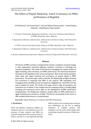 Journal of Positive School Psychology http://journalppw.com
2022, Vol. 6, No. 3, 4197 – 4212
© 2021 JPPW. All rights reserved
The Effect of Digital Marketing, And E-Commence on SMEs
performance of Baghdad
Ali Mechman1, Siti Sarah Omar2
, Nawzad Majeed Hamawandy3
, Arshad Sedeeq
Abdullah4
, Abdulkhaleq Nader Qader5.
1,2 Faculty of Technology Management & Business, University Tun Hussein Onn Malaysia
(UTHM), BatuPahat, Johor, Malaysia.
3- Department of Business Administration, Administration Technical College, Erbil Polytechnic
University.
4- FPTP, Universiti Tun Hussein Onn, Malaysia (UTHM), BatuPahat, Johor, Malaysia.
5- Department of Business Administration, Administration Technical College, Erbil Polytechnic
University
6- Business administration department- Shaqlawa technical College-Erbil Polytechnic University.
Abstract
The Service of SMEs at present is categorized by intensive competition and quick changes
in client expectations, improving regulatory standards, innovation in technology and
increased competition. The review of the literature investigated the relevant studies on
digital marketing, and e-commerce, and SME's performance. The theoretical framework
was based on the hypothesis of the resource perspective. Built on the central assumption
which states that, digital marketing and e-commerce are greatly related to SME's
performance. The present paper seeks to describe The Relationship of digital marketing
and e-commerce in enhancing Iraqi SMEs. In this research, 228 respondents were
investigated within the SMEs services and industries in Baghdad, Iraq. Smart PLS 3.2.9 was
used to analyse the results. The results of the paper found a range of assumptions and
conclusions are as follows. It was revealed that the increasing interest in handling digital
marketing and e-commerce and its effect on the establishment of SME's performance
competitiveness. The findings also indicated a positive effect on SME's performance in
digital marketing and e-commerce variables. This Mirrors the potential of the sector to
offer excellent performance as a strong indicator.
Keywords: Digital Marketing, E-Commerce and SMEs Performance
1. Introduction
Small and Medium Enterprises (SMEs) are
enterprises that act a very important role in the
economy of many countries, and SMEs are
essential components of the economy of Iraq. In
order to succeed, it is very important that Iraqi
SMEs be open to new techniques due to that the
new technologies are the key to enabling
enterprises to establish contacts with
enterprises over the world, which enables them
to participate in global economics (Thabit et al.,
2016).
 