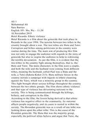 Ali 1
Mohammad Ali
Sara Barrios
English 101: Mo, We – 11:30
18 November 2015
Hotel Rwanda: Ethnic violence
Hotel Rwanda is a film about the genocide that took place in
Rwanda in the year 1994. The tension between two tribes in the
country brought about a war. The two tribes are Hutu and Tutsi.
Corruption and bribes among politicians in the country were
routine during the time. The main aim of producing this film
was not only to engage the audience with regards to the story of
genocide but also to inspire the audience to help in redressing
the terrible devastation. As per the film, it is evident that the
two tribes in the country fight among themselves, that is, the
Hutu and Tutsi. The main characters in the film were a couple,
and both the wife and the husband were coming from different
tribes, meaning the husband, called Paul was a Hutu and the
wife, a Tutsi (Sakota-Kokot 213). Hutu military forces in the
country initiate a campaign with regards to ethnic cleansing
against the Tutsi, which was a minority group in the country.
This fight brought about serious killings throughout the country
between the two ethnic groups. The film shows ethnic violence
and that type of violence has devastating outcome to the
society. This is being communicated through the killings,
bribery, and corruption in the film.
According to the film, the lesson being derived is that ethnic
violence has negative effect to the community. Its outcome
affects people negatively, and its cause is rooted in within the
society. The Rwandan genocide was as a result of one tribe was
looking down upon the other tribe. This is the cause of the
Rwandan genocide. The Hutu that was the majority group,
especially the political elites believe and argue that Tutsi, the
 