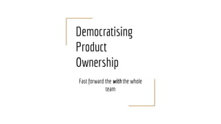 Democratising
Product
Ownership
Fast forward the with the whole
team
 