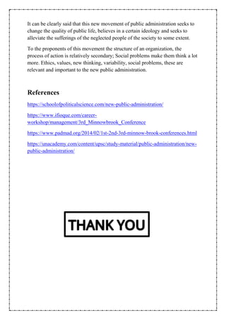 It can be clearly said that this new movement of public administration seeks to
change the quality of public life, believes in a certain ideology and seeks to
alleviate the sufferings of the neglected people of the society to some extent.
To the proponents of this movement the structure of an organization, the
process of action is relatively secondary; Social problems make them think a lot
more. Ethics, values, new thinking, variability, social problems, these are
relevant and important to the new public administration.
References
https://schoolofpoliticalscience.com/new-public-administration/
https://www.ifioque.com/career-
workshop/management/3rd_Minnowbrook_Conference
https://www.padmad.org/2014/02/1st-2nd-3rd-minnow-brook-conferences.html
https://unacademy.com/content/upsc/study-material/public-administration/new-
public-administration/
 