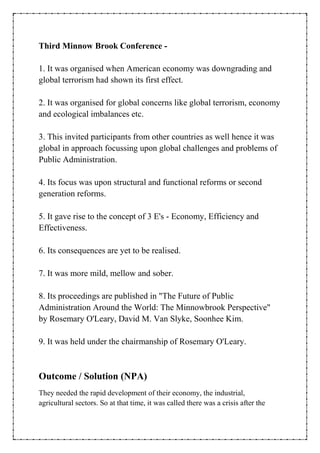 Third Minnow Brook Conference -
1. It was organised when American economy was downgrading and
global terrorism had shown its first effect.
2. It was organised for global concerns like global terrorism, economy
and ecological imbalances etc.
3. This invited participants from other countries as well hence it was
global in approach focussing upon global challenges and problems of
Public Administration.
4. Its focus was upon structural and functional reforms or second
generation reforms.
5. It gave rise to the concept of 3 E's - Economy, Efficiency and
Effectiveness.
6. Its consequences are yet to be realised.
7. It was more mild, mellow and sober.
8. Its proceedings are published in "The Future of Public
Administration Around the World: The Minnowbrook Perspective"
by Rosemary O'Leary, David M. Van Slyke, Soonhee Kim.
9. It was held under the chairmanship of Rosemary O'Leary.
Outcome / Solution (NPA)
They needed the rapid development of their economy, the industrial,
agricultural sectors. So at that time, it was called there was a crisis after the
 