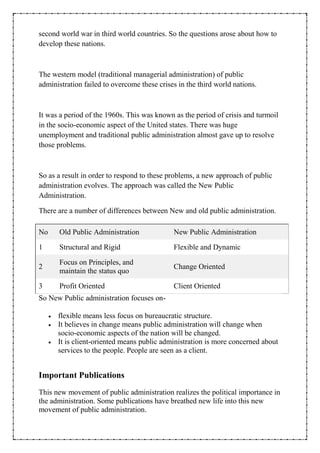 second world war in third world countries. So the questions arose about how to
develop these nations.
The western model (traditional managerial administration) of public
administration failed to overcome these crises in the third world nations.
It was a period of the 1960s. This was known as the period of crisis and turmoil
in the socio-economic aspect of the United states. There was huge
unemployment and traditional public administration almost gave up to resolve
those problems.
So as a result in order to respond to these problems, a new approach of public
administration evolves. The approach was called the New Public
Administration.
There are a number of differences between New and old public administration.
No Old Public Administration New Public Administration
1 Structural and Rigid Flexible and Dynamic
2
Focus on Principles, and
maintain the status quo
Change Oriented
3 Profit Oriented Client Oriented
So New Public administration focuses on-
 flexible means less focus on bureaucratic structure.
 It believes in change means public administration will change when
socio-economic aspects of the nation will be changed.
 It is client-oriented means public administration is more concerned about
services to the people. People are seen as a client.
Important Publications
This new movement of public administration realizes the political importance in
the administration. Some publications have breathed new life into this new
movement of public administration.
 