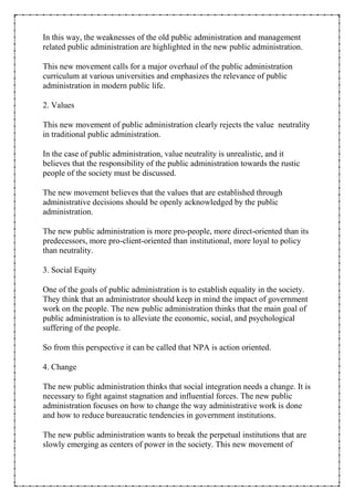 In this way, the weaknesses of the old public administration and management
related public administration are highlighted in the new public administration.
This new movement calls for a major overhaul of the public administration
curriculum at various universities and emphasizes the relevance of public
administration in modern public life.
2. Values
This new movement of public administration clearly rejects the value neutrality
in traditional public administration.
In the case of public administration, value neutrality is unrealistic, and it
believes that the responsibility of the public administration towards the rustic
people of the society must be discussed.
The new movement believes that the values that are established through
administrative decisions should be openly acknowledged by the public
administration.
The new public administration is more pro-people, more direct-oriented than its
predecessors, more pro-client-oriented than institutional, more loyal to policy
than neutrality.
3. Social Equity
One of the goals of public administration is to establish equality in the society.
They think that an administrator should keep in mind the impact of government
work on the people. The new public administration thinks that the main goal of
public administration is to alleviate the economic, social, and psychological
suffering of the people.
So from this perspective it can be called that NPA is action oriented.
4. Change
The new public administration thinks that social integration needs a change. It is
necessary to fight against stagnation and influential forces. The new public
administration focuses on how to change the way administrative work is done
and how to reduce bureaucratic tendencies in government institutions.
The new public administration wants to break the perpetual institutions that are
slowly emerging as centers of power in the society. This new movement of
 