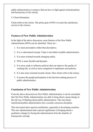 public administration is trying to find out how to fight against institutionalism
and bureaucracy in the society.
5. Client Orientation
Client refers to the citizen. The prime goal of NPA is to provide satisfactory
service to the citizens.
Features of New Public Administration
In the light of the above discussion, some features of the New Public
Administration (NPA) can be identified. These are –
1. It is more prescriptive rather than descriptive.
2. It is a value-based concept. Value is inevitable in public administration.
3. It is more oriented towards changing reality.
4. NPA is more flexible and dynamic.
5. It is more ready to influence policies that can improve the quality of
working life, as well as more competent to implement such policies.
6. It is also more oriented towards clients. Here clients refer to the citizen.
7. It assures the people participation in the decision making process of
public administration.
Conclusion of New Public Administration
From the above discussion on New Public Administration, it can be concluded
that The New Public Administration was able to bring about a great change in
the old way of thinking about public administration. This movement
transformed public administration into a socially conscious discipline.
This movement had a special contribution, especially in developing countries.
This new administration had a special significance in bringing about a
qualitative change by freeing the administration from the shackles of
bureaucratic red tape.
 
