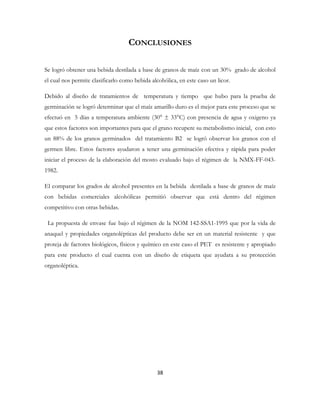 38
CONCLUSIONES
Se logró obtener una bebida destilada a base de granos de maíz con un 30% grado de alcohol
el cual nos permite clasificarlo como bebida alcohólica, en este caso un licor.
Debido al diseño de tratamientos de temperatura y tiempo que hubo para la prueba de
germinación se logró determinar que el maíz amarillo duro es el mejor para este proceso que se
efectuó en 5 días a temperatura ambiente (30° ± 33°C) con presencia de agua y oxigeno ya
que estos factores son importantes para que el grano recupere su metabolismo inicial, con esto
un 88% de los granos germinados del tratamiento B2 se logró observar los granos con el
germen libre. Estos factores ayudaron a tener una germinación efectiva y rápida para poder
iniciar el proceso de la elaboración del mosto evaluado bajo el régimen de la NMX-FF-043-
1982.
El comparar los grados de alcohol presentes en la bebida destilada a base de granos de maíz
con bebidas comerciales alcohólicas permitió observar que está dentro del régimen
competitivo con otras bebidas.
La propuesta de envase fue bajo el régimen de la NOM 142-SSA1-1995 que por la vida de
anaquel y propiedades organolépticas del producto debe ser en un material resistente y que
proteja de factores biológicos, físicos y químico en este caso el PET es resistente y apropiado
para este producto el cual cuenta con un diseño de etiqueta que ayudara a su protección
organoléptica.
 