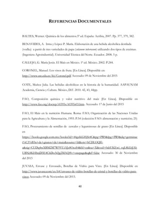 40
REFERENCIAS DOCUMENTALES
BALTES, Werner. Química de los alimentos.5ª ed. España: Acribia, 2007. Pp. 377, 379, 382.
BENAVIDES, A. Irma y López P. María. Elaboración de una bebida alcohólica destilada
(vodka) a partir de tres variedades de papa (solanum tuberosum) utilizando dos tipos de enzimas.
(Ingeniera Agroindustrial). Universidad Técnica del Norte. Ecuador. 2008. 5 p.
CALLEJO, G. María Jesús. El Maíz en México. 1ª ed. México. 2002. P.244.
CORONEL, Manuel. Los vinos de fruta. [En Línea]. Disponible en:
http://www.ute.edu.ec/fci/Coronel.pdf Accesado: 09 de Noviembre del 2015
COTE, Muñoz Julia. Las bebidas alcohólicas en la historia de la humanidad. AAPAUNAM
Academia, Ciencia y Cultura. México, D.F. 2010. 42, 43, 44pp.
FAO, Composición química y valor nutritivo del maíz [En Línea]. Disponible en
http://www.fao.org/docrep/t0395s/t0395s03.htm. Accesado: 17 de Junio del 2015
FAO, El Maíz en la nutrición Humana. Roma: FAO; Organización de las Naciones Unidas
para la Agricultura y la Alimentación, 1993. P.54 (colección FAO: alimentación y nutrición; 25)
FAO, Procesamiento de semillas de cereales y leguminosas de grano [En Línea]. Disponible
en
https://books.google.com.mx/books?id=44gxKGHjSt4C&pg=PR9&lpg=PR9&dq=germinac
i%C3%B3n+de+granos+de+maiz&source=bl&ots=hCDLOQl0-
a&sig=CUDq4reXBM2M7W9VUiAJz8OezS4&hl=es&sa=X&ved=0ahUKEwi_vqL8kLbJAh
UBNj4KHSnjD5E4ChDoAQg2MAQ#v=onepage&q&f=false Accesado: 30 de Noviembre
del 2015
JUVASA, Envase y Envasado, Botellas de Vidrio para Vino. [En Línea]. Disponible en
http://www.juvasa.com/es/64/envases-de-vidrio-botellas-de-cristal-y-botellas-de-vidrio-para-
vinos Accesado: 09 de Noviembre del 2015.
 
