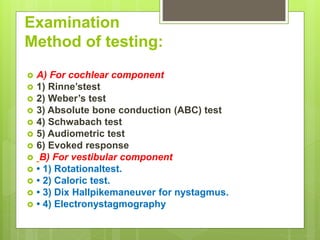Examination
Method of testing:
 A) For cochlear component
 1) Rinne’stest
 2) Weber’s test
 3) Absolute bone conduction (ABC) test
 4) Schwabach test
 5) Audiometric test
 6) Evoked response
 B) For vestibular component
 • 1) Rotationaltest.
 • 2) Caloric test.
 • 3) Dix Hallpikemaneuver for nystagmus.
 • 4) Electronystagmography
 