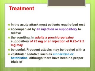 Treatment
 In the acute attack most patients require bed rest
 accompanied by an injection or suppository to
relieve
 the vomiting. In adults a prochlorperazine
suppository of 25 mg or an injection of 6.25–12.5
mg may
 be useful. Frequent attacks may be treated with a
 vestibular sedative such as cinnarizine or
betahistine, although there have been no proper
trials of
 