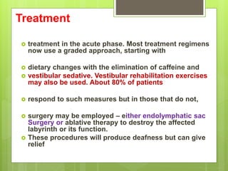 Treatment
 treatment in the acute phase. Most treatment regimens
now use a graded approach, starting with
 dietary changes with the elimination of caffeine and
 vestibular sedative. Vestibular rehabilitation exercises
may also be used. About 80% of patients
 respond to such measures but in those that do not,
 surgery may be employed – either endolymphatic sac
Surgery or ablative therapy to destroy the affected
labyrinth or its function.
 These procedures will produce deafness but can give
relief
 