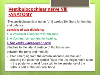Vestibulocochlear nerve VIII
•ANATOMY
The vestibulocochlear nerve [VIII] carries SA fibers for hearing
and balance,
consists of two divisions:
1. A Vestibular component for balance.
2. A Vochlear component for hearing.
1.The vestibulocochlear nerve
attaches to the lateral surface of the brainstem,
between the pons and medulla,
 after emerging from the internal acoustic meatus and
crossing the posterior cranial fossa into the single nerve seen
in the posterior cranial fossa within the substance of the
petrous part of the temporal bone
 