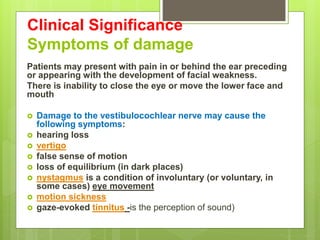 Clinical Significance
Symptoms of damage
Patients may present with pain in or behind the ear preceding
or appearing with the development of facial weakness.
There is inability to close the eye or move the lower face and
mouth
 Damage to the vestibulocochlear nerve may cause the
following symptoms:
 hearing loss
 vertigo
 false sense of motion
 loss of equilibrium (in dark places)
 nystagmus is a condition of involuntary (or voluntary, in
some cases) eye movement
 motion sickness
 gaze-evoked tinnitus -is the perception of sound)
 