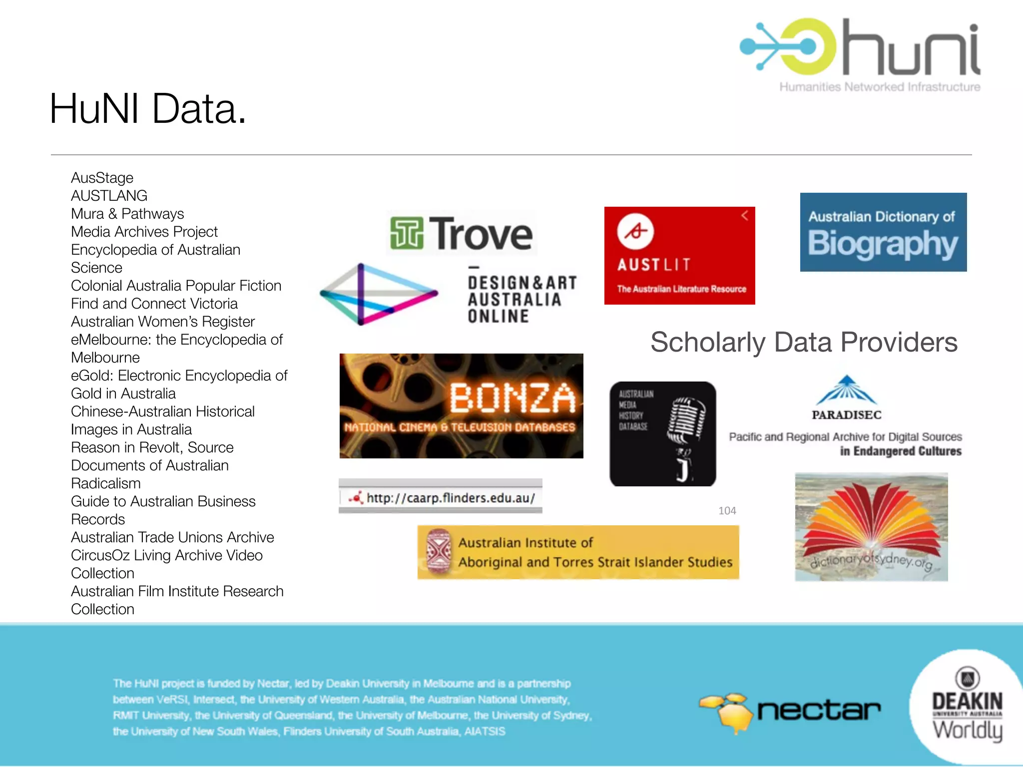 HuNI Data.
 AusStage
 AUSTLANG
 Mura & Pathways
 Media Archives Project
 Encyclopedia of Australian
 Science
 Colonial Australia Popular Fiction
 Find and Connect Victoria
 Australian Women’s Register
 eMelbourne: the Encyclopedia of
 Melbourne
                                      Scholarly Data Providers
 eGold: Electronic Encyclopedia of
 Gold in Australia
 Chinese-Australian Historical
 Images in Australia
 Reason in Revolt, Source
 Documents of Australian
 Radicalism
 Guide to Australian Business
                                           104
 Records
 Australian Trade Unions Archive
 CircusOz Living Archive Video
 Collection
 Australian Film Institute Research
 Collection
 