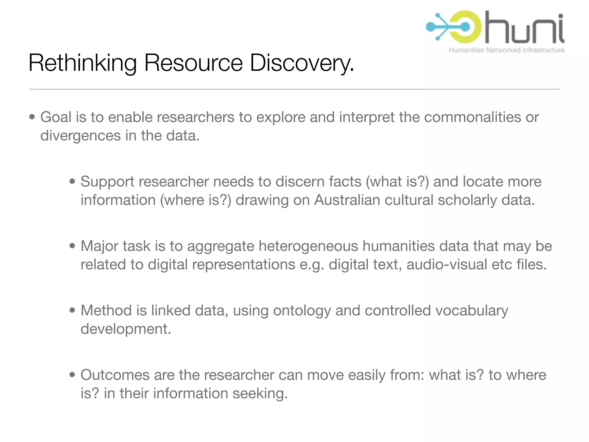Rethinking Resource Discovery.

• Goal is to enable researchers to explore and interpret the commonalities or
  divergences in the data.


      • Support researcher needs to discern facts (what is?) and locate more
        information (where is?) drawing on Australian cultural scholarly data.


      • Major task is to aggregate heterogeneous humanities data that may be
        related to digital representations e.g. digital text, audio-visual etc ﬁles.


      • Method is linked data, using ontology and controlled vocabulary
        development.


      • Outcomes are the researcher can move easily from: what is? to where
        is? in their information seeking.
 