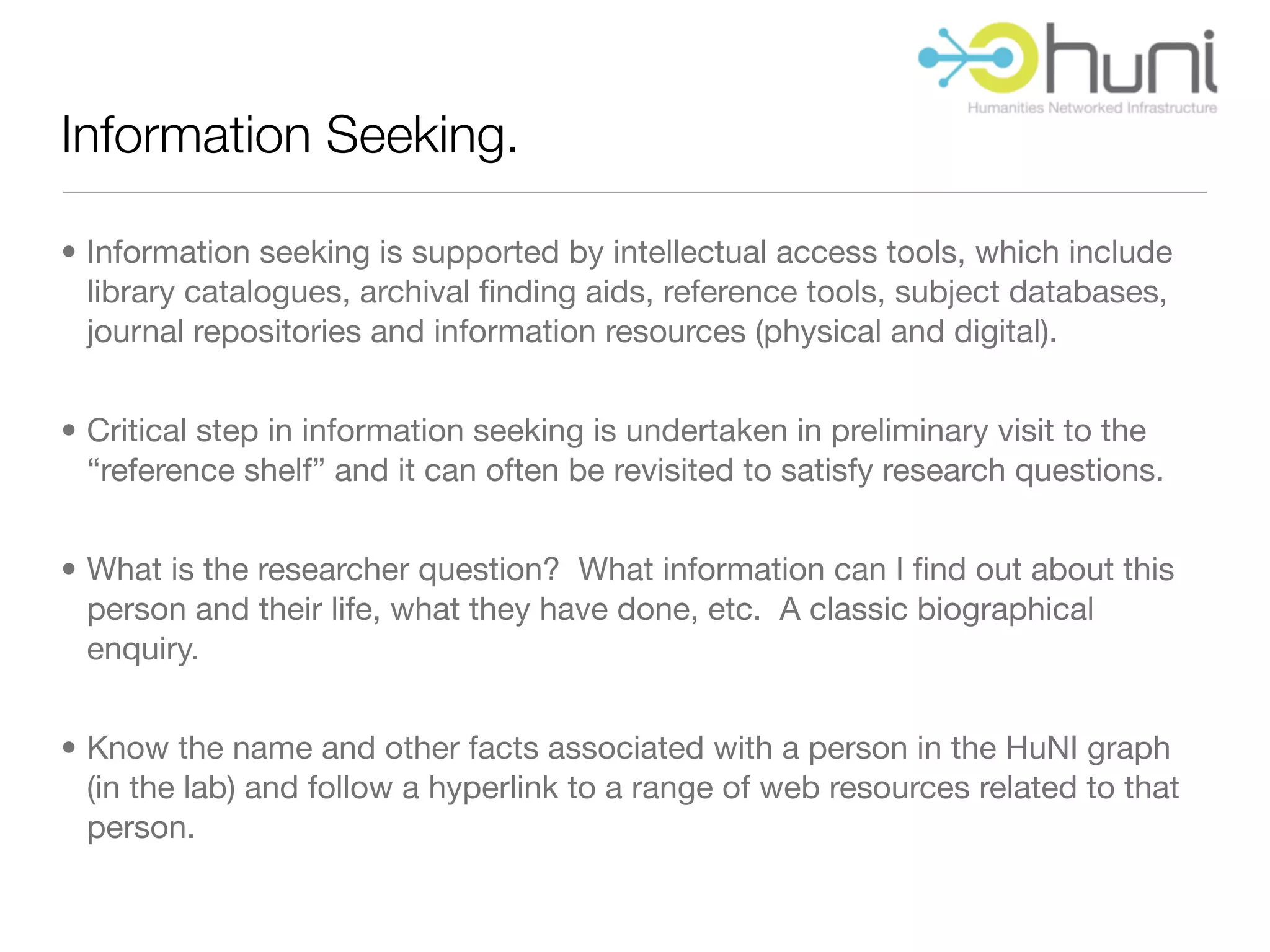 Information Seeking.

• Information seeking is supported by intellectual access tools, which include
  library catalogues, archival ﬁnding aids, reference tools, subject databases,
  journal repositories and information resources (physical and digital).


• Critical step in information seeking is undertaken in preliminary visit to the
  “reference shelf” and it can often be revisited to satisfy research questions.


• What is the researcher question? What information can I ﬁnd out about this
  person and their life, what they have done, etc. A classic biographical
  enquiry.


• Know the name and other facts associated with a person in the HuNI graph
  (in the lab) and follow a hyperlink to a range of web resources related to that
  person.
 