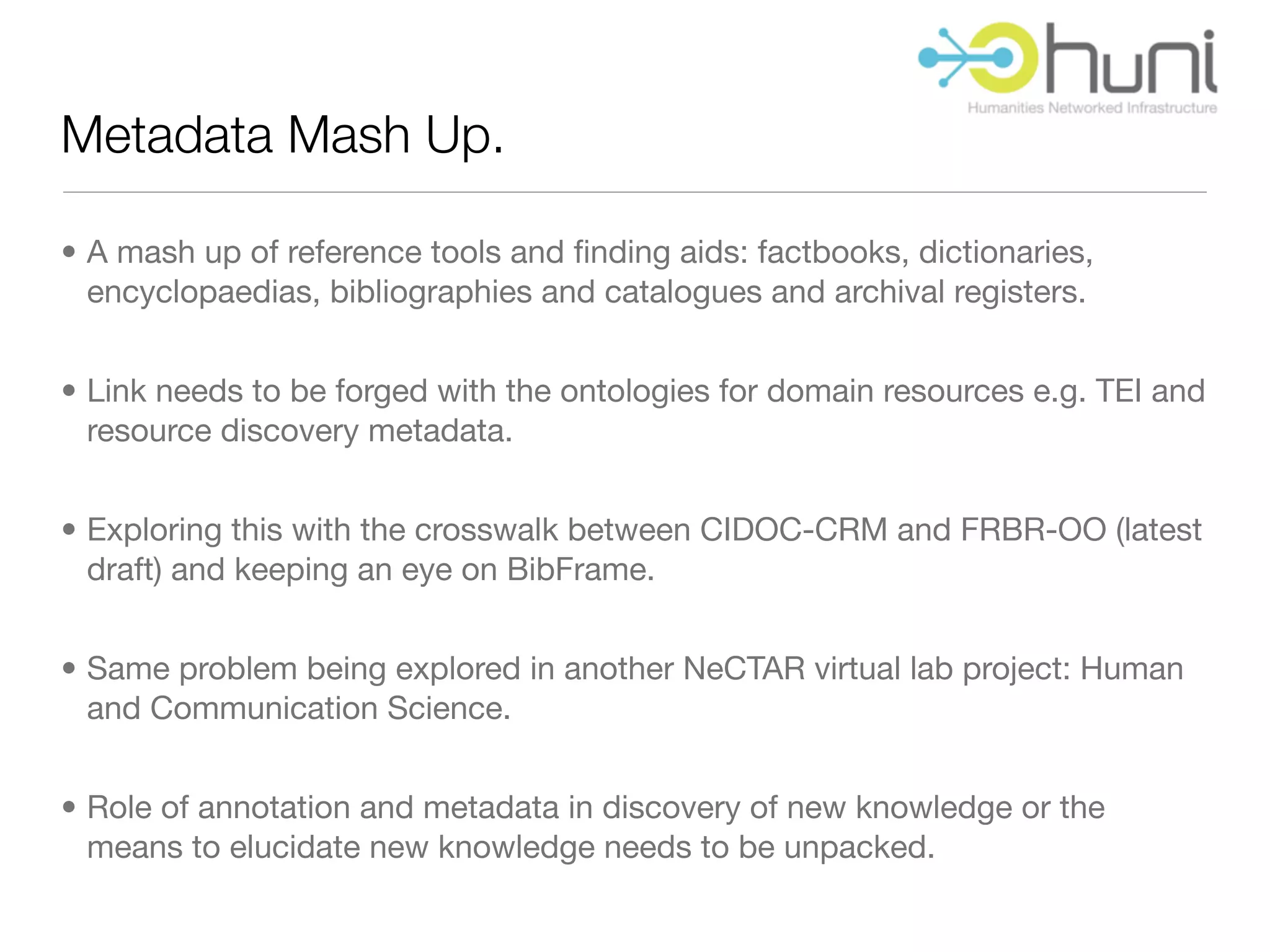 Metadata Mash Up.

• A mash up of reference tools and ﬁnding aids: factbooks, dictionaries,
  encyclopaedias, bibliographies and catalogues and archival registers.


• Link needs to be forged with the ontologies for domain resources e.g. TEI and
  resource discovery metadata.


• Exploring this with the crosswalk between CIDOC-CRM and FRBR-OO (latest
  draft) and keeping an eye on BibFrame.


• Same problem being explored in another NeCTAR virtual lab project: Human
  and Communication Science.


• Role of annotation and metadata in discovery of new knowledge or the
  means to elucidate new knowledge needs to be unpacked.
 