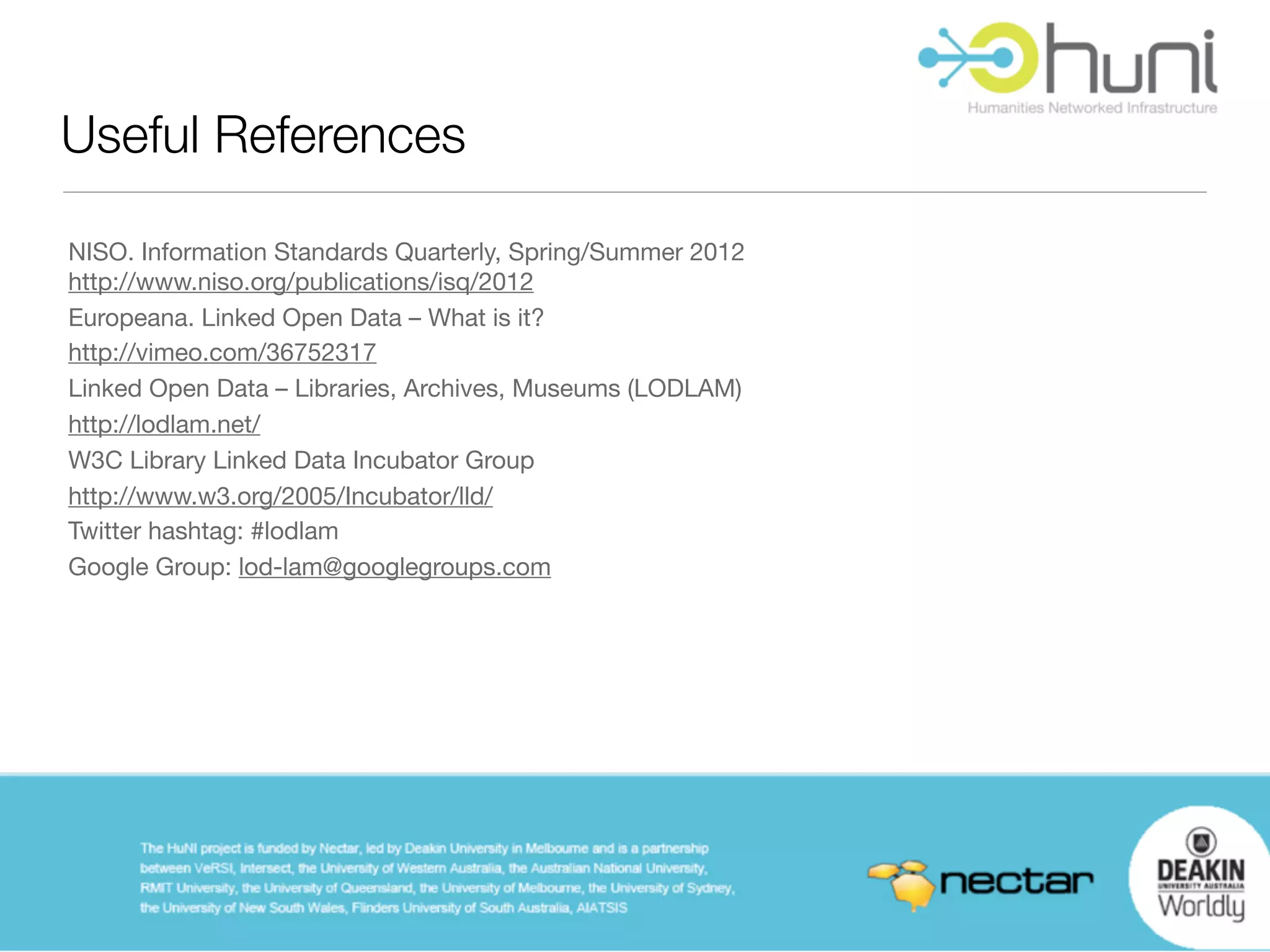 Useful References

NISO. Information Standards Quarterly, Spring/Summer 2012
http://www.niso.org/publications/isq/2012
Europeana. Linked Open Data – What is it?
http://vimeo.com/36752317
Linked Open Data – Libraries, Archives, Museums (LODLAM)
http://lodlam.net/
W3C Library Linked Data Incubator Group
http://www.w3.org/2005/Incubator/lld/
Twitter hashtag: #lodlam
Google Group: lod-lam@googlegroups.com
 