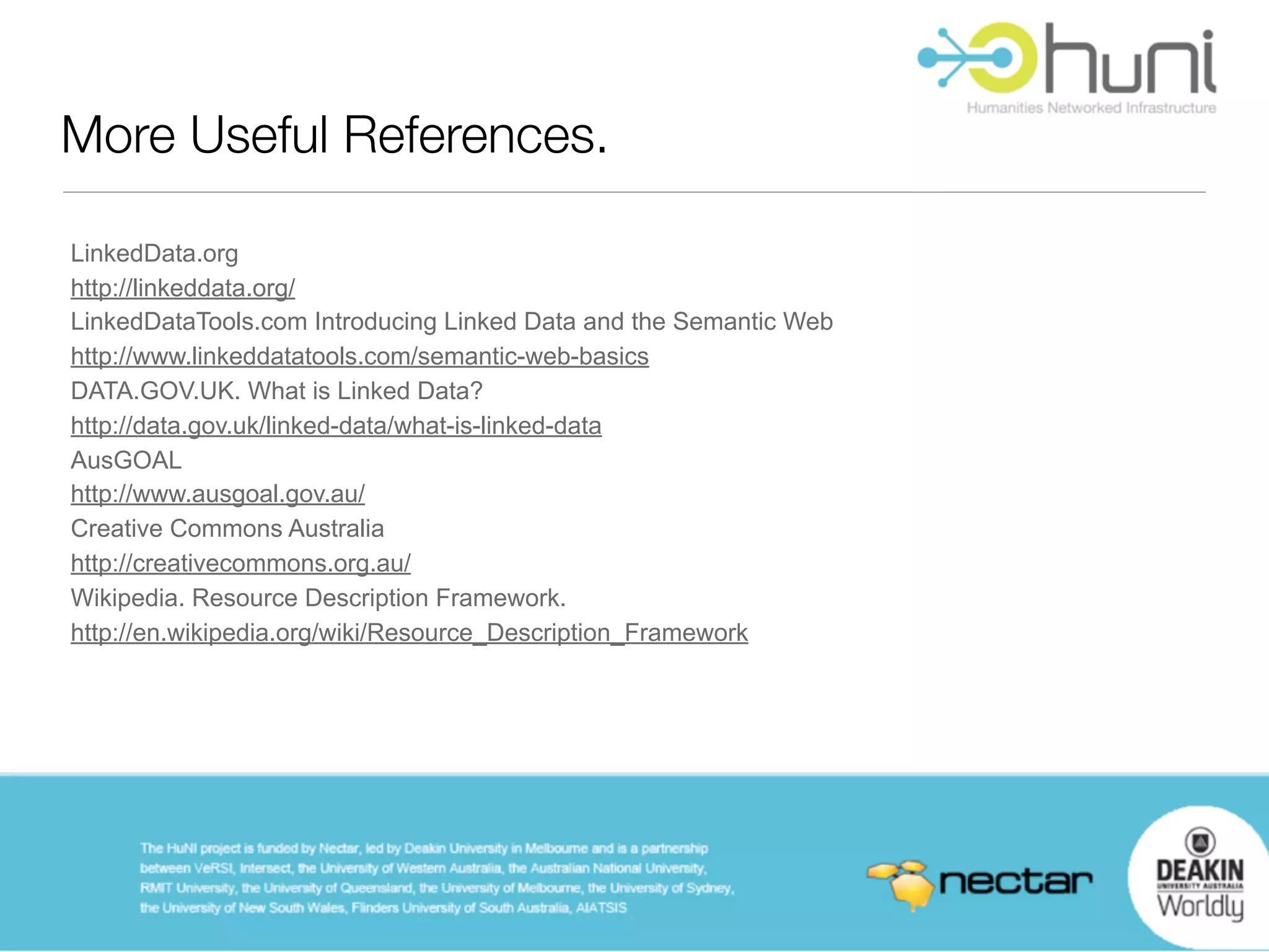 More Useful References.

LinkedData.org
http://linkeddata.org/
LinkedDataTools.com Introducing Linked Data and the Semantic Web
http://www.linkeddatatools.com/semantic-web-basics
DATA.GOV.UK. What is Linked Data?
http://data.gov.uk/linked-data/what-is-linked-data
AusGOAL
http://www.ausgoal.gov.au/
Creative Commons Australia
http://creativecommons.org.au/
Wikipedia. Resource Description Framework.
http://en.wikipedia.org/wiki/Resource_Description_Framework
 