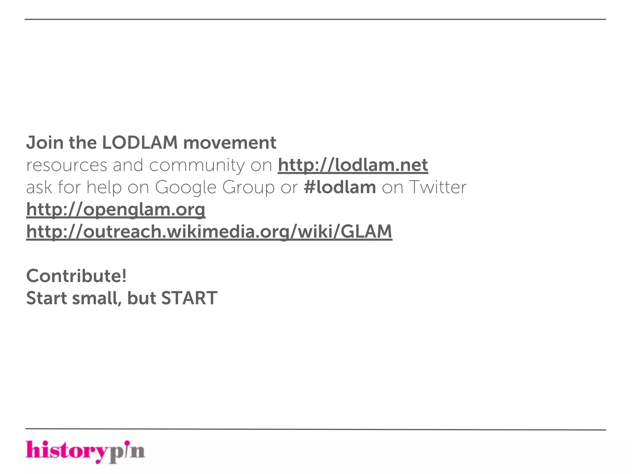 Join the LODLAM movement
resources and community on http://lodlam.net
ask for help on Google Group or #lodlam on Twitter
http://openglam.org
http://outreach.wikimedia.org/wiki/GLAM

Contribute!
Start small, but START
 