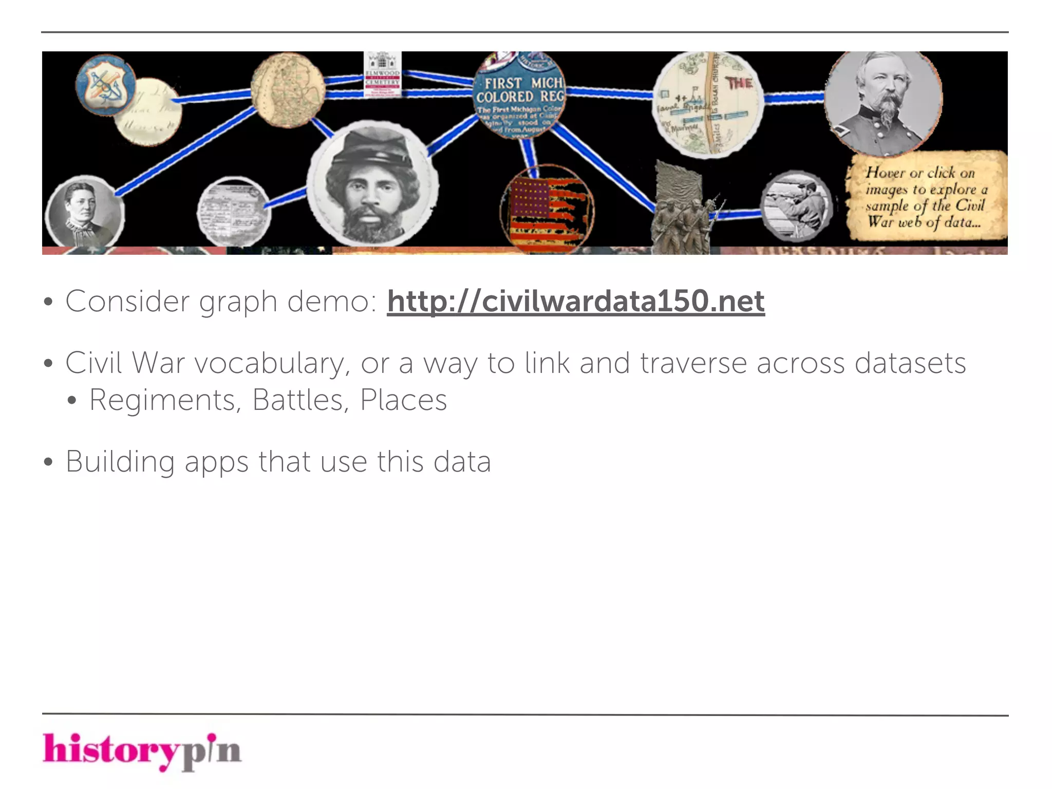 • Consider graph demo: http://civilwardata150.net

• Civil War vocabulary, or a way to link and traverse across datasets
  • Regiments, Battles, Places

• Building apps that use this data
 