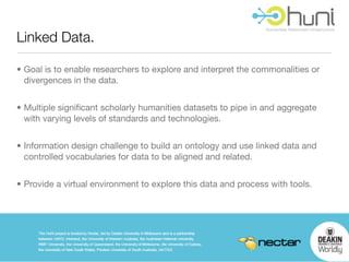 Linked Data.

• Goal is to enable researchers to explore and interpret the commonalities or
  divergences in the data.


• Multiple signiﬁcant scholarly humanities datasets to pipe in and aggregate
  with varying levels of standards and technologies.


• Information design challenge to build an ontology and use linked data and
  controlled vocabularies for data to be aligned and related.


• Provide a virtual environment to explore this data and process with tools.
 