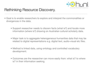 Rethinking Resource Discovery.

• Goal is to enable researchers to explore and interpret the commonalities or
  divergences in the data.


      • Support researcher needs to discern facts (what is?) and locate more
        information (where is?) drawing on Australian cultural scholarly data.


      • Major task is to aggregate heterogeneous humanities data that may be
        related to digital representations e.g. digital text, audio-visual etc ﬁles.


      • Method is linked data, using ontology and controlled vocabulary
        development.


      • Outcomes are the researcher can move easily from: what is? to where
        is? in their information seeking.
 