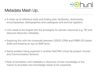 Metadata Mash Up.

• A mash up of reference tools and ﬁnding aids: factbooks, dictionaries,
  encyclopaedias, bibliographies and catalogues and archival registers.


• Link needs to be forged with the ontologies for domain resources e.g. TEI and
  resource discovery metadata.


• Exploring this with the crosswalk between CIDOC-CRM and FRBR-OO (latest
  draft) and keeping an eye on BibFrame.


• Same problem being explored in another NeCTAR virtual lab project: Human
  and Communication Science.


• Role of annotation and metadata in discovery of new knowledge or the
  means to elucidate new knowledge needs to be unpacked.
 