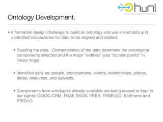 Ontology Development.

• Information design challenge to build an ontology and use linked data and
  controlled vocabularies for data to be aligned and related.


  • Reading the data. Characteristics of the data determine the ontological
    components selected and the major “entities” (aka “access points” in
    library lingo).


  • Identiﬁed early as: people, organisations, events, relationships, places,
    dates, resources, and subjects.


  • Components from ontologies already available are being reused or kept in
    our sights: CIDOC-CRM, FOAF, SKOS, FRBR, FRBR-OO, BibFrame and
    PROV-O.
 