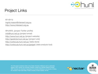 Project Links

@1n9r1d
ingrid.mason@intersect.org.au
http://www.intersect.org.au

@HuNIVL (project Twitter proﬁle)
info@huni.net.au (project email)
http://www.huni.net.au (project website)
http://apidictor.huni.net.au/ (project wiki)
http://corbicula.huni.net.au/ (data store)
http://corbicula.huni.net.au/gadget/ (data analysis tool)
 