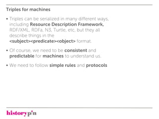 Triples for machines
• Triples can be serialized in many diﬀerent ways,
  including Resource Description Framework,
  RDF/XML, RDFa, N3, Turtle, etc, but they all
  describe things in the
  <subject><predicate><object> format.
• Of course, we need to be consistent and
  predictable for machines to understand us.
• We need to follow simple rules and protocols
 