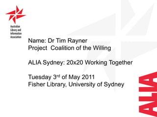 Name: Dr Tim Rayner Project  Coalition of the Willing ALIA Sydney: 20x20 Working Together  Tuesday 3rd of May 2011 Fisher Library, University ofSydney 