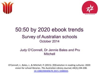 50:50 by 2020 ebook trends
Survey of Australian schools
October 2014
Judy O’Connell, Dr Jennie Bales and Pru
Mitchell
O’Connell, J., Bales, J., & Mitchell, P. (2015). [R]Evolution in reading cultures: 2020
vision for school libraries. The Australian Library Journal, 64(3),194-208.
10.1080/00049670.2015.1048043.
 