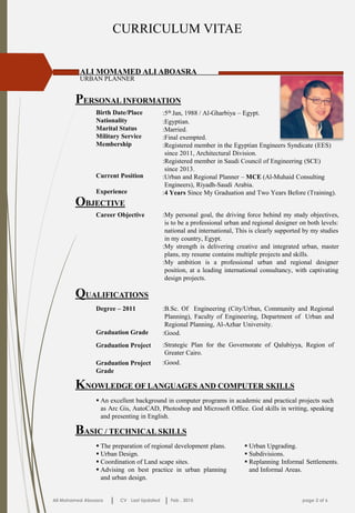 CURRICULUM VITAE
PERSONAL INFORMATION
ALI MOMAMED ALI ABOASRA
URBAN PLANNER
Birth Date/Place
Nationality
Marital Status
Military Service
Membership
Current Position
Experience
:5th Jan, 1988 / Al-Gharbiya – Egypt.
:Egyptian.
:Married.
:Final exempted.
:Registered member in the Egyptian Engineers Syndicate (EES)
:since 2011, Architectural Division.
:Registered member in Saudi Council of Engineering (SCE)
:since 2013.
:Urban and Regional Planner – MCE (Al-Muhaid Consulting
:Engineers), Riyadh-Saudi Arabia.
:4 Years Since My Graduation and Two Years Before (Training).
OBJECTIVE
:My personal goal, the driving force behind my study objectives,
:is to be a professional urban and regional designer on both levels:
:national and international, This is clearly supported by my studies
:in my country, Egypt.
:My strength is delivering creative and integrated urban, master
:plans, my resume contains multiple projects and skills.
:My ambition is a professional urban and regional designer
:position, at a leading international consultancy, with captivating
:design projects.
Career Objective
QUALIFICATIONS
:B.Sc. Of Engineering (City/Urban, Community and Regional
:Planning), Faculty of Engineering, Department of :Urban and
:Regional Planning, Al-Azhar University.
Degree – 2011
Graduation Grade
:Strategic Plan for the Governorate of Qalubiyya, Region of
:Greater Cairo.
Graduation Project
:Good.Graduation Project
Grade
:Good.
KNOWLEDGE OF LANGUAGES AND COMPUTER SKILLS
 An excellent background in computer programs in academic and practical projects such
as Arc Gis, AutoCAD, Photoshop and Microsoft Office. God skills in writing, speaking
and presenting in English.
Ali Mohamed Aboasra CV Last Updated Feb . 2015 page 2 of 6
BASIC / TECHNICAL SKILLS
 The preparation of regional development plans.
 Urban Design.
 Coordination of Land scape sites.
 Advising on best practice in urban planning
and urban design.
 Urban Upgrading.
 Subdivisions.
 Replanning Informal Settlements.
and Informal Areas.
 