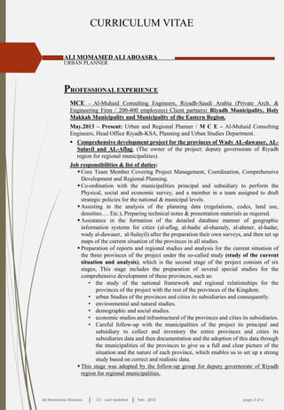 CURRICULUM VITAE
PROFESSIONAL EXPERIENCE
ALI MOMAMED ALI ABOASRA
URBAN PLANNER
Ali Mohamed Aboasra CV Last Updated Feb . 2015 page 3 of 6
MCE – Al-Muhaid Consulting Engineers, Riyadh-Saudi Arabia (Private Arch. &
Engineering Firm / 200-400 employees) Client partners: Riyadh Municipality, Holy
Makkah Municipality and Municipality of the Eastern Region.
May.2013 – Present: Urban and Regional Planner / M C E – Al-Muhaid Consulting
Engineers, Head Office Riyadh-KSA, Planning and Urban Studies Department.
 Comprehensive development project for the provinces of Wady AL-dawaser, AL-
Sulayil and AL-Aflag, (The owner of the project: deputy governorate of Riyadh
region for regional municipalities).
Job responsibilities & list of duties:
 Core Team Member Covering Project Management, Coordination, Comprehensive
Development and Regional Planning.
 Co-ordination with the municipalities principal and subsidiary to perform the
Physical, social and economic survey, and a member in a team assigned to draft
strategic policies for the national & municipal levels.
 Assisting in the analysis of the planning data (regulations, codes, land use,
densities…. Etc.), Preparing technical notes & presentation materials as required.
 Assistance in the formation of the detailed database manner of geographic
information systems for cities (al-aflag, al-badie al-shamaly, al-ahmer, al-hadar,
wady al-dawaser, al-Sulayil) after the preparation their own surveys, and then set up
maps of the current situation of the provinces in all studies.
 Preparation of reports and regional studies and analysis for the current situation of
the three provinces of the project under the so-called study (study of the current
situation and analysis), which is the second stage of the project consists of six
stages, This stage includes the preparation of several special studies for the
comprehensive development of these provinces, such as:
• the study of the national framework and regional relationships for the
provinces of the project with the rest of the provinces of the Kingdom.
• urban Studies of the provinces and cities its subsidiaries and consequently.
• environmental and natural studies.
• demographic and social studies.
• economic studies and infrastructural of the provinces and cities its subsidiaries.
• Careful follow-up with the municipalities of the project its principal and
subsidiary to collect and inventory the entire provinces and cities its
subsidiaries data and then documentation and the adoption of this data through
the municipalities of the provinces to give us a full and clear picture of the
situation and the nature of each province, which enables us to set up a strong
study based on correct and realistic data.
 This stage was adopted by the follow-up group for deputy governorate of Riyadh
region for regional municipalities.
 