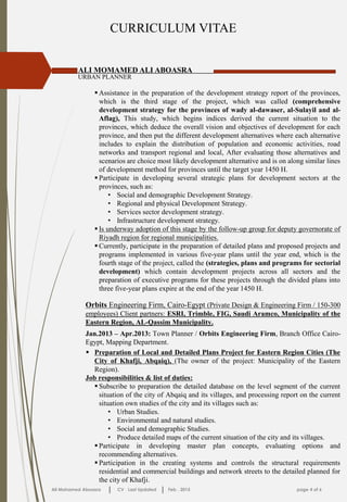 CURRICULUM VITAE
ALI MOMAMED ALI ABOASRA
URBAN PLANNER
 Assistance in the preparation of the development strategy report of the provinces,
which is the third stage of the project, which was called (comprehensive
development strategy for the provinces of wady al-dawaser, al-Sulayil and al-
Aflag), This study, which begins indices derived the current situation to the
provinces, which deduce the overall vision and objectives of development for each
province, and then put the different development alternatives where each alternative
includes to explain the distribution of population and economic activities, road
networks and transport regional and local, After evaluating those alternatives and
scenarios are choice most likely development alternative and is on along similar lines
of development method for provinces until the target year 1450 H.
 Participate in developing several strategic plans for development sectors at the
provinces, such as:
• Social and demographic Development Strategy.
• Regional and physical Development Strategy.
• Services sector development strategy.
• Infrastructure development strategy.
 Is underway adoption of this stage by the follow-up group for deputy governorate of
Riyadh region for regional municipalities.
 Currently, participate in the preparation of detailed plans and proposed projects and
programs implemented in various five-year plans until the year end, which is the
fourth stage of the project, called the (strategies, plans and programs for sectorial
development) which contain development projects across all sectors and the
preparation of executive programs for these projects through the divided plans into
three five-year plans expire at the end of the year 1450 H.
Ali Mohamed Aboasra CV Last Updated Feb . 2015 page 4 of 6
Orbits Engineering Firm, Cairo-Egypt (Private Design & Engineering Firm / 150-300
employees) Client partners: ESRI, Trimble, FIG, Saudi Aramco, Municipality of the
Eastern Region, AL-Qassim Municipality.
Jan.2013 – Apr.2013: Town Planner / Orbits Engineering Firm, Branch Office Cairo-
Egypt, Mapping Department.
 Preparation of Local and Detailed Plans Project for Eastern Region Cities (The
City of Khafji, Abqaiq), (The owner of the project: Municipality of the Eastern
Region).
Job responsibilities & list of duties:
 Subscribe to preparation the detailed database on the level segment of the current
situation of the city of Abqaiq and its villages, and processing report on the current
situation own studies of the city and its villages such as:
• Urban Studies.
• Environmental and natural studies.
• Social and demographic Studies.
• Produce detailed maps of the current situation of the city and its villages.
 Participate in developing master plan concepts, evaluating options and
recommending alternatives.
 Participation in the creating systems and controls the structural requirements
residential and commercial buildings and network streets to the detailed planned for
the city of Khafji.
 