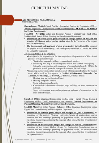 CURRICULUM VITAE
ALI MOMAMED ALI ABOASRA
URBAN PLANNER
Ali Mohamed Aboasra CV Last Updated Feb . 2015 page 5 of 6
Omraniyoun, Makkah-Saudi Arabia (Innovative Designs & Engineering Office /
100-150 employees) Client partners: Makkah Municipality, AL BALAD Al AMEEN
for Urban Development.
Mar.2012 – Nov.2012: Urban and Regional Planner / Omraniyoun, Head Office
Makkah-Saudi Arabia, Urban Planning and Development Department.
 preparation of urban spaces plans Project for villages centers of Makkah and
province of Aljumom and preparing guiding plans for it.(The owner of the project:
Makkah Municipality).
Job responsibilities & list of duties:
 Participate in the preparation of the base map of the villages centers of Makkah and
province of Aljumom through:
• Work urban surveys for villages centers of each province.
• Processing base map of each village and deliver it to Makkah Municipality.
• Subscribe to preparation and processing of regional data base (by GIS) to the
provinces, which gives rise to a specific database for each village.
 Processing and inventory urban formation study of the proposed scheme for random
areas which need to development in Makkah (Al-Sharashif Mountain, Goz
Alinkash, Al-Khalidiya, Al-Codwah, Al-Zohour), with full details:
• Detailed land use on the cut-off level.
• Housing and public services.
• Social and economical events.
• Characteristics of commercial streets, target buildings on it and transportation
network.
• Street performances, structural requirements and rates of construction on the
main and side streets.
 The development and treatment of slum areas project in Makkah.(The owner of
the project: Makkah Municipality, The Municipality consultant: AL Balad Al Ameen
for Urban Development).
Salsabeel Office Integrated Engineering works, Giza – Egypt (Private Design &
Engineering Office / 30-50 employees) Client partners: General Organization for
Physical Planning, Al.Azhar University, Minia University.
Sep.2011–Mar.2012: Urban Planner / Salsabeel Office Integrated Engineering works,
Egypt-Giza, Urban Planning and Development Department.
 preparation of detailed plans Project for Villages of Qena Governorate.(the
consultant of the project: Al.Azhar University-Faculty of engineering): current
situation and built drawings, preparing the population studies, the technical urban
report and its drawings containing the proposed urban space, the final presentation of
the report summary.
 preparation of detailed plans Project for Villages of Aswan Governorate.(The
consultant of the project: Godran Group For Engineering Consultancy): current
situation and built drawings, preparing the population studies, the technical urban
report and its drawings containing the proposed urban space, the final presentation of
the report summary.
 