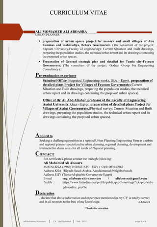 CURRICULUM VITAE
ALI MOMAMED ALI ABOASRA
URBAN PLANNER
Ali Mohamed Aboasra CV Last Updated Feb . 2015 page 6 of 6
 preparation of urban spaces project for manors and small villages of Abu
hummus and mahmudiya, Behera Governorate. (The consultant of the project:
Fayoum University-Faculty of engineering): Current Situation and Built drawings,
preparing the population studies, the technical urban report and its drawings containing
the proposed urban spaces.
 Preparation of General strategic plan and detailed for Tamia city-Fayoum
Governorate. (The consultant of the project: Godran Group For Engineering
Consultancy).
CONTACT
For certificates, please contact me through following:
Ali Mohamed Ali Aboasra
Mob No.KSA (+966) 0 503421635 EGY (+2) 01003940962
Address.KSA (Riyadh-Saudi Arabia. Assulaimaniah Neighborhood).
Address.EGY (Tanta-Al-gharbia Governorate-Egypt)
E-mail eng_aliaboasra@yahoo.com / aliaboasra@gmail.com
Profile https://www.linkedin.com/profile/public-profile-settings?trk=prof-edit-
edit-public_profile
Declaration
I declare that above information and experience mentioned in my CV is totally correct
and in all respects to the best of my knowledge. A.Aboasra
Thanks for attention
Applied to
Seeking a challenging position in a reputed Urban Planning/Engineering Firm as a urban
and regional planner specialized in urban planning, regional planning, development and
treatment for slums areas for all levels of Physical planning.
Pre-graduation experience
Salsabeel Office Integrated Engineering works, Giza – Egypt. preparation of
detailed plans Project for Villages of Fayoum Governorate.(Current
Situation and Built drawings, preparing the population studies, the technical
urban report and its drawings containing the proposed urban spaces).
Office of Dr. Ali Abd Alzaher, professor of the Faculty of Engineering
Assiut University, Giza – Egypt. preparation of detailed plans Project for
Villages of Assiut Governorate.(Physical survey, Current Situation and Built
drawings, preparing the population studies, the technical urban report and its
drawings containing the proposed urban spaces).
 