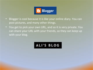 Blogger Blogger is cool because it is like your online diary. You can post pictures, and many other things.  You get to pick your own URL, and so it is very private. You can share your URL with your friends, so they can keep up with your blog.  