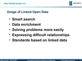 © 2014 Aliada ConsortiumArt Libraries Facing the Challenges of a Digital AgeÁdám Horváth – HNM / MFAB 10
Usage of Linked Open Data
http://aliada-project.eu
• Smart search
• Data enrichment
• Solving problems more easily
• Expressing difficult relationships
• Standards based on linked data
 