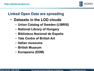 © 2014 Aliada ConsortiumArt Libraries Facing the Challenges of a Digital AgeÁdám Horváth – HNM / MFAB 11
Linked Open Data are spreading
http://aliada-project.eu
• Datasets in the LOD cloude
– Union Catalog of Sweden (LIBRIS)
– National Library of Hungary
– Biblioteca Nacional de España
– Yale Centre of British Art
– Italian museums
– British Museum
– Europeana (EDM)
 