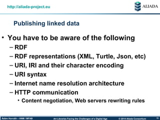 © 2014 Aliada ConsortiumArt Libraries Facing the Challenges of a Digital AgeÁdám Horváth – HNM / MFAB 15
Publishing linked data
http://aliada-project.eu
• You have to be aware of the following
– RDF
– RDF representations (XML, Turtle, Json, etc)
– URI, IRI and their character encoding
– URI syntax
– Internet name resolution architecture
– HTTP communication
• Content negotiation, Web servers rewriting rules
 