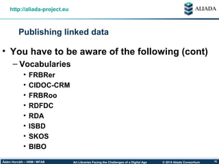 © 2014 Aliada ConsortiumArt Libraries Facing the Challenges of a Digital AgeÁdám Horváth – HNM / MFAB 16
Publishing linked data
http://aliada-project.eu
• You have to be aware of the following (cont)
– Vocabularies
• FRBRer
• CIDOC-CRM
• FRBRoo
• RDFDC
• RDA
• ISBD
• SKOS
• BIBO
 